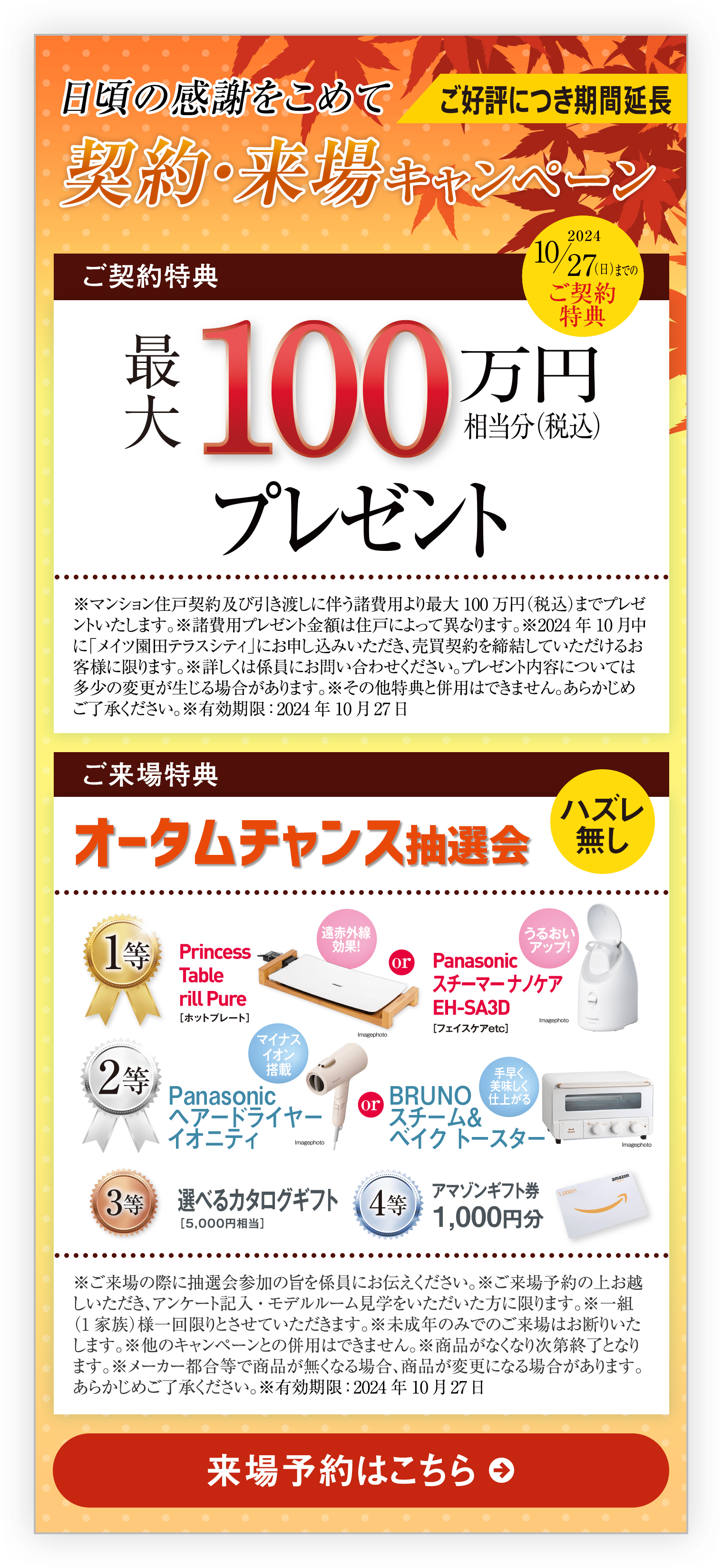 ご好評につき期間延長｜日頃の感謝をこめて契約・来場キャンペーン｜ご契約特典｜2024 11/24（日）までのご契約特典｜100万円相当分（税込）プレゼント｜※マンション住戸契約及び引き渡しに伴う諸費用より最大100万円（税込）までプレゼントいたします。※諸費用プレゼント金額は住戸によって異なります。※2024年11月中に「メイツ園田テラスシティ」にお申し込みいただき、売買契約を締結していただけるお客様に限ります。※詳しくは係員にお問い合わせください。プレゼント内容については多少の変更が生じる場合があります。※その他特典と併用はできません。あらかじめご了承ください。｜ご来場特典｜オータムチャンス抽選会｜ハズレ無し｜※ご来場の際に抽選会参加の旨を係員にお伝えください。※ご来場予約の上お越しいただき、アンケート記入・モデルルーム見学をいただいた方に限ります。※一組（1家族）様一回限りとさせていただきます。※未成年のみでのご来場はお断りいたします。※他のキャンペーンとの併用はできません。※商品がなくなり次第終了となります。※メーカー都合等で商品が無くなる場合、商品が変更になる場合があります。あらかじめご了承ください。※有効期限：2024年11月24日｜来場予約はこちら